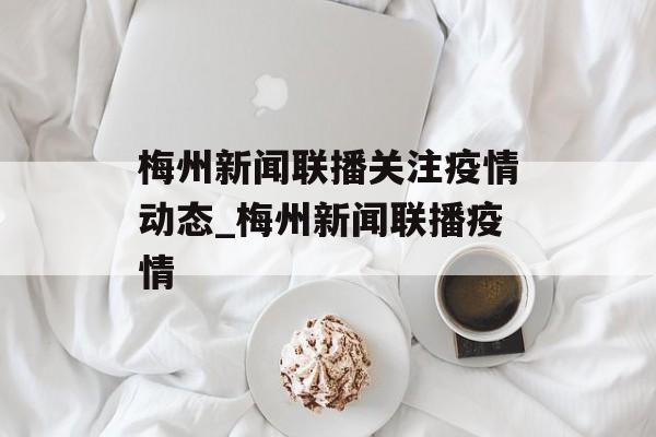 梅州新闻联播关注疫情动态_梅州新闻联播疫情