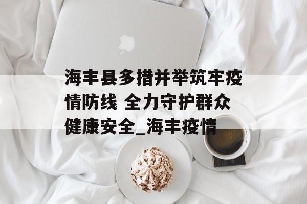 海丰县多措并举筑牢疫情防线 全力守护群众健康安全_海丰疫情